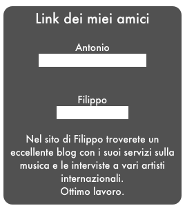 Link dei miei amici

Antonio
http://www.hangelot.eu


Filippo
www.caggiani.it

Nel sito di Filippo troverete un eccellente blog con i suoi servizi sulla musica e le interviste a vari artisti internazionali.
Ottimo lavoro.
