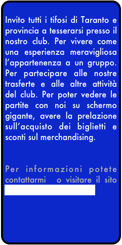 
Invito tutti i tifosi di Taranto e provincia a tesserarsi presso il nostro club. Per vivere come una esperienza meravigliosa l’appartenenza a un gruppo. Per partecipare alle nostre trasferte e alle altre attività del club. Per poter vedere le partite con noi su schermo gigante, avere la prelazione sull’acquisto dei biglietti e sconti sul merchandising. 


Per informazioni potete contattarmi  o visitare il sito www.interclubtaranto.it

